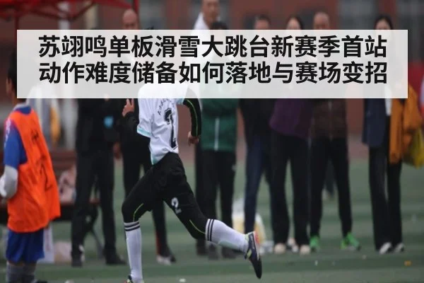 苏翊鸣单板滑雪大跳台新赛季首站动作难度储备如何落地与赛场变招
